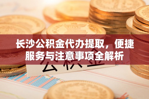 平桥长沙公积金代办提取，便捷服务与注意事项全解析
