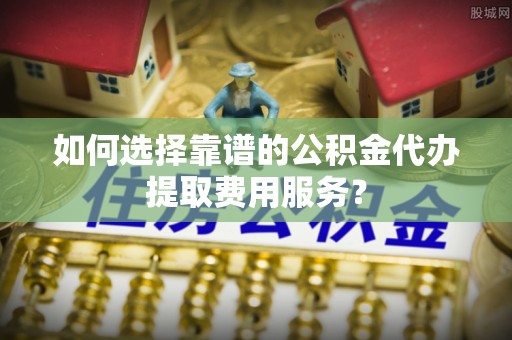 平桥如何选择靠谱的公积金代办提取费用服务？