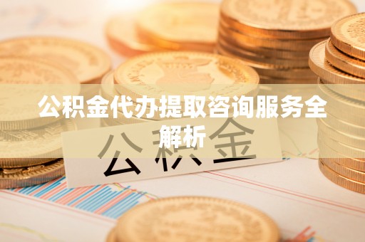 平桥公积金代办提取咨询服务全解析