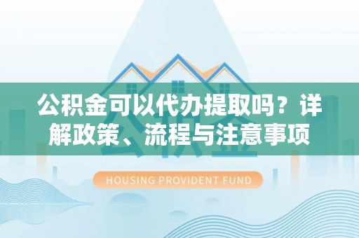 平桥公积金可以代办提取吗？详解政策、流程与注意事项