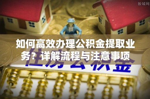 平桥如何高效办理公积金提取业务？详解流程与注意事项