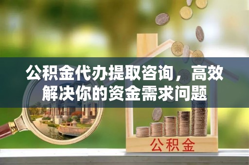 平桥公积金代办提取咨询，高效解决你的资金需求问题
