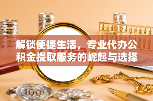 平桥解锁便捷生活，专业代办公积金提取服务的崛起与选择