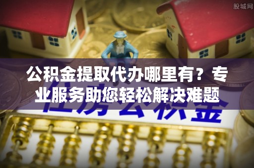 平桥公积金提取代办哪里有？专业服务助您轻松解决难题