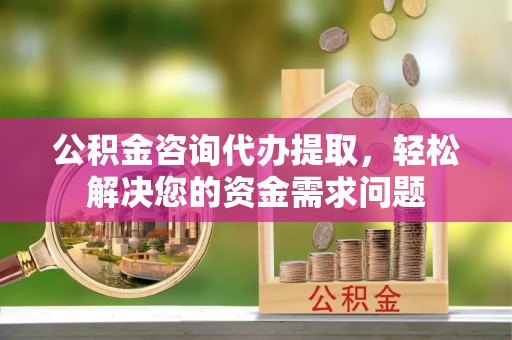 平桥公积金咨询代办提取，轻松解决您的资金需求问题