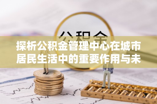 平桥探析公积金管理中心在城市居民生活中的重要作用与未来发展趋势