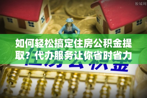 平桥如何轻松搞定住房公积金提取？代办服务让你省时省力