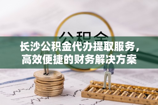 平桥长沙公积金代办提取服务，高效便捷的财务解决方案